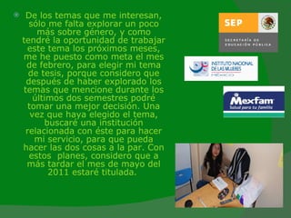 De los temas que me interesan, sólo me falta explorar un poco más sobre género, y como tendré la oportunidad de trabajar este tema los próximos meses, me he puesto como meta el mes de febrero, para elegir mi tema de tesis, porque considero que después de haber explorado los temas que mencione durante los últimos dos semestres podré tomar una mejor decisión. Una vez que haya elegido el tema, buscaré una institución relacionada con éste para hacer mi servicio, para que pueda hacer las dos cosas a la par. Con estos  planes, considero que a más tardar el mes de mayo del 2011 estaré titulada.   