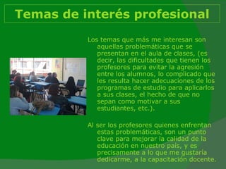 Temas de interés profesional Los temas que más me interesan son aquellas problemáticas que se presentan en el aula de clases, (es decir, las dificultades que tienen los profesores para evitar la agresión entre los alumnos, lo complicado que les resulta hacer adecuaciones de los programas de estudio para aplicarlos a sus clases, el hecho de que no sepan como motivar a sus estudiantes, etc.).  Al ser los profesores quienes enfrentan estas problemáticas, son un punto clave para mejorar la calidad de la educación en nuestro país, y es precisamente a lo que me gustaría dedicarme, a la capacitación docente. 