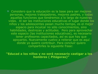 Considero que la educación es la base para ser mejores personas, mejores trabajadores, mejores padres, y todas aquellas funciones que tendremos a lo largo de nuestras vidas.  Al ser las instituciones educativas el lugar donde los niños y los adolescentes pasan mucho tiempo, es el mejor espacio para inculcar no sólo conocimientos, sino habilidades, destrezas y actitudes.  Pero para aprovechar este espacio (las instituciones educativas), es necesario tener profesores capacitados, así es que hay que apoyarlos. Nuevamente vuelvo a reiterar que es aquí donde yo quiero contribuir. Para concluir quiero compartirles la siguiente frase:  “ Educad a los niños y no será necesario castigar a los hombres (  Pitágoras)” 