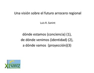 Una visión sobre el futuro arrocero regional
Una visión sobre el futuro arrocero regional

                 Luis R. Sanint
                 Luis R Sanint



     dónde estamos (conciencia) (1), 
    de dónde venimos (identidad) (2), 
                      (         ) ( ),
     a dónde vamos  (proyección)(3)
 