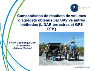 Comparaisons de résultats de volumes 
d’agrégats obtenus par UAV vs autres 
méthodes (LiDAR terrestres et GPS 
www.blumetric.ca 
RTK) 
Vision Géomatique 2014 
12 novembre 
Gatineau (Québec) 
 