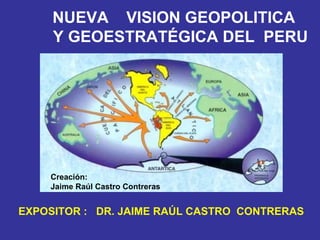 NUEVA  VISION GEOPOLITICA    Y GEOESTRATÉGICA DEL  PERU EXPOSITOR :  DR. JAIME RAÚL CASTRO  CONTRERAS Creación: Jaime Raúl Castro Contreras 