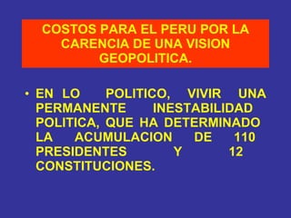 COSTOS PARA EL PERU POR LA CARENCIA DE UNA VISION GEOPOLITICA. EN LO  POLITICO,  VIVIR  UNA PERMANENTE  INESTABILIDAD  POLITICA, QUE HA DETERMINADO  LA  ACUMULACION  DE  110  PRESIDENTES  Y  12  CONSTITUCIONES. 