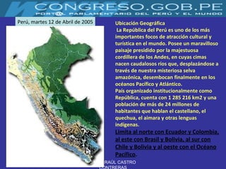 Ubicación Geográfica La República del Perú es uno de los más importantes focos de atracción cultural y turística en el mundo. Posee un maravilloso paisaje presidido por la majestuosa cordillera de los Andes, en cuyas cimas nacen caudalosos ríos que, desplazándose a través de nuestra misteriosa selva amazónica, desembocan finalmente en los océanos Pacífico y Atlántico.  País organizado institucionalmente como República, cuenta con 1 285 216 km2 y una población de más de 24 millones de habitantes que hablan el castellano, el quechua, el aimara y otras lenguas indígenas.  Limita al norte con Ecuador y Colombia, al este con Brasil y Bolivia, al sur con Chile y Bolivia y al oeste con el Océano Pacífico .   Perú, martes 12 de Abril de 2005 JAIME RAÚL CASTRO CONTRERAS 