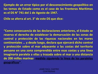 Ejemplo de un error típico por el desconocimiento geopolítico en los temas de Estado como es el caso de las Fronteras Marítimas es el DS N° 741 del 1 de Agosto de 1947. Chile se aferra al art. 3° de este DS que dice: “ Como consecuencia de las declaraciones anteriores, el Estado se reserva el derecho de establecer la demarcación de las zonas de control y protección de las riquezas nacionales en los mares continentales … y desde luego, declara que ejercerá dicho control y protección sobre el mar adyacente a las costas del territorio peruano en una zona comprendida entre esas costas y una línea imaginaria paralela a ellas y trazada sobre el mar a una distancia de 200 millas marinas ,  medida siguiendo la línea de los paralelos geográficos ”.  JAIME RAÚL CASTRO CONTRERAS 