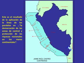 Este es el resultado de la aplicación de la línea de los paralelos en …“la demarcación de las zonas de control y protección de las riquezas nacionales en los mares continentales”. JAIME RAÚL CASTRO CONTRERAS 70° 74° 78° 82° 72° 76° 80° 0° 4° 8° 12° 16° 20° 2° 6° 10° 14° 18° 0° 4° 8° 12° 16° 20° 2° 6° 10° 14° 18° 70° 74° 78° 82° 72° 76° 80° B O L I V I A B R A S I L E C U A D O R C O L O M B I A CHILE 84° 84° P  E  R  U 200  MILLAS 200  MILLAS Callao O  C  E  A  N  O 200  MILLAS 200  MILLAS P  A  C  I  F  I  C  O 