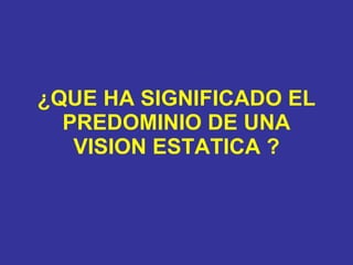 ¿QUE HA SIGNIFICADO EL PREDOMINIO DE UNA VISION ESTATICA ? 