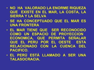 NO  HA  VALORADO LA ENORME RIQUEZA QUE  EXISTE EN EL MAR, LA COSTA, LA SIERRA Y LA SELVA SE HA CONCEPTUADO QUE EL MAR ES UNA FRONTERA EL MAR TIENE QUE  SER RECONOCIDO COMO UN ESPACIO DE PROYECCION  ECONOMICA, QUE PERMITA SEÑALAR QUE EL PERU POR EL OESTE  ESTA RELACIONADO CON LA CUENCA DEL PACIFICO. EL PERÚ ESTÁ LLAMADO A SER UNA TALASOCRACIA. 
