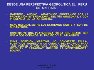 DESDE UNA PERSPECTIVA GEOPOLÍTICA EL  PERÚ  ES  UN  PAÍS  : MARÍTIMO,  ANDINO,  AMAZÓNICO, BIOCEÁNICO POR LA PROYECCIÓN INTERNACIONAL DEL RÍO AMAZONAS, Y CON PRESENCIA  EN  LA  ANTÁRTIDA. NEXO NATURAL ENTRE LOS EXTREMOS  NORTE  Y  SUR  DE  SUDAMERICA. CONSTITUYE UNA PLATAFORMA FÍSICA CON BRASIL QUE UNE A DOS OCÉANOS: EL PACÍFICO Y EL ATLÁNTICO. CUYA  POSICIÓN  MARÍTIMA  LO  CONVIERTE  EN LA  PUERTA DE  INGRESO  A  LA  CUENCA  DEL PACIFICO  PARA  LOS  PAÍSES  ATLÁNTICOS  COMO  BRASIL, ARGENTINA, URUGUAY  Y  PARAGUAY,  INCLUSO  LA  MEDITERRÁNEA  BOLIVIA. JAIME RAÚL CASTRO CONTRERAS 