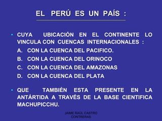 EL  PERÚ  ES  UN  PAÍS  : CUYA  UBICACIÓN EN EL CONTINENTE LO VINCULA CON  CUENCAS  INTERNACIONALES  : A. CON LA CUENCA DEL PACIFICO. B. CON LA CUENCA DEL ORINOCO C. CON LA CUENCA DEL AMAZONAS  D. CON LA CUENCA DEL PLATA QUE  TAMBIÉN ESTA PRESENTE EN LA ANTÁRTIDA A TRAVÉS DE LA BASE CIENTIFICA MACHUPICCHU. JAIME RAÚL CASTRO CONTRERAS 