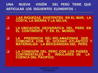 LAS RIQUEZAS  EXISTENTES  EN EL MAR,  LA  COSTA, LA SIERRA Y LA SELVA. LA UBICACIÓN  GEOGRÁFICA  DEL  PERÚ  EN  EL  CONTINENTE  Y  EN  EL  MUNDO. LA  PRESENCIA  DEL RÍO AMAZONAS  QUE  COMUNICA  CON  EL  OCÉANO  ATLÁNTICO  Y MATERIALIZA  LA BIOCEANIDAD DEL  PERÚ. LA CONEXIÓN DEL PERÚ CON LOS PAÍSES  CONTINENTALES  E  INSULARES DE  LA  CUENCA DEL PACIFICO. UNA  NUEVA  VISIÓN  DEL PERÚ TIENE QUE  ARTICULAR  LOS  SIGUIENTES  ELEMENTOS  : JAIME RAÚL CASTRO CONTRERAS 