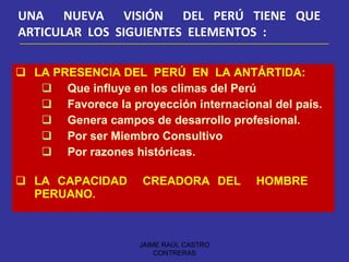 LA PRESENCIA DEL  PERÚ  EN  LA ANTÁRTIDA: Que influye en los climas del Perú Favorece la proyección internacional del país. Genera campos de desarrollo profesional. Por ser Miembro Consultivo Por razones históricas.   LA CAPACIDAD  CREADORA DEL  HOMBRE  PERUANO.   UNA  NUEVA  VISIÓN  DEL PERÚ TIENE QUE  ARTICULAR  LOS  SIGUIENTES  ELEMENTOS  : JAIME RAÚL CASTRO CONTRERAS 