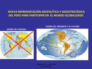 NUEVA REPRESENTACIÓN GEOPOLÍTICA Y GEOESTRATÉGICA DEL PERÚ PARA PARTICIPAR EN  EL MUNDO GLOBALIZADO VISIÓN DEL PASADO VISIÓN DEL PRESENTE Y EL FUTURO JAIME RAÚL CASTRO CONTRERAS 