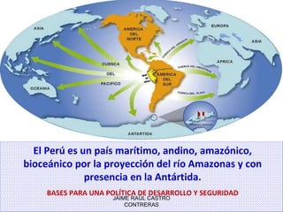 JAIME RAÚL CASTRO CONTRERAS El Perú es un país marítimo, andino, amazónico, bioceánico por la proyección del río Amazonas y con presencia en la Antártida. BASES PARA UNA POLÍTICA DE DESARROLLO Y SEGURIDAD 