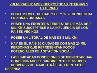 VULNERABILIDADES GEOPOLÍTICAS INTERNAS Y EXTERNAS *  POSEE 29 MILL. DE HAB. Y EL 71% SE CONCENTRA  EN ZONAS URBANAS. * POSEE UNA FRONTERA TERRESTRE DE MÁS DE 7  MIL KM SUSCEPTIBLE A LA INFLUENCIA DE LOS  PAÍSES VECINOS. * POSEE UN LITORAL DE MÁS DE 3 MIL KM. * HAY EN EL PAÍS 20 CIUDADES CON MÁS 20 MIL  PERSONAS QUE REPRESENTAN FOCOS  POTENCIALES DE AGITACIÓN SOCIAL. * LAS LIMITADAS CONDICIONES DE BIENESTAR HAN  CONDICIONADO EL SURGIMIENTO DE GRUPOS  SUBVERSIVOS, NARCOTRÁFICO, FRENTES DE  DEFENSA 