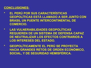 CONCLUSIONES: * EL PERÚ POR SUS CARACTERÍSTICAS  GEOPOLÍTICAS ESTÁ LLAMADO A SER JUNTO CON  BRASIL UN PUENTE INTERCONTINENTAL DE  COMERCIO. * LAS VULNERABILIDADES GEOPOLÍTICAS  REQUIEREN DE UN SISTEMA DE DEFENSA CAPAZ  DE NEUTRALIZAR LOS EFECTOS CONTRARIOS A  LOS INTERESES DEL ESTADO. * GEOPOLÍTICAMENTE EL PERÚ SE PROYECTA  HACIA GRANDES RETOS DE ORDEN ECONÓMICO,  SOCIAL, Y DE SEGURIDAD HEMISFÉRICA. 