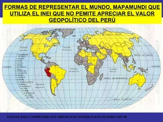 FORMAS DE REPRESENTAR EL MUNDO, MAPAMUNDI QUE UTILIZA EL INEI QUE NO PEMITE APRECIAR EL VALOR GEOPOLÍTICO DEL PERÚ FUENTE INEI: COMPENDIO ESTADÍSTICO ECONÓMICO-FINANCIERO 1997-98 