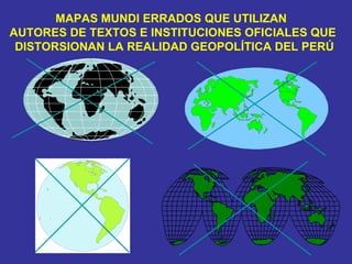MAPAS MUNDI ERRADOS QUE UTILIZAN  AUTORES DE TEXTOS E INSTITUCIONES OFICIALES QUE  DISTORSIONAN LA REALIDAD GEOPOLÍTICA DEL PERÚ 