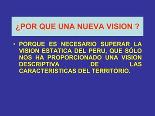 ¿POR QUE UNA NUEVA VISION   ? PORQUE ES NECESARIO SUPERAR LA VISION ESTATICA DEL PERU, QUE SÓLO NOS HA PROPORCIONADO UNA VISION DESCRIPTIVA DE LAS CARACTERISTICAS DEL TERRITORIO. 