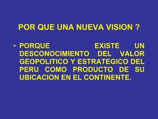 POR QUE UNA NUEVA VISION ? PORQUE  EXISTE UN DESCONOCIMIENTO DEL VALOR GEOPOLITICO Y ESTRATEGICO DEL PERU COMO PRODUCTO DE SU UBICACION EN EL CONTINENTE. 