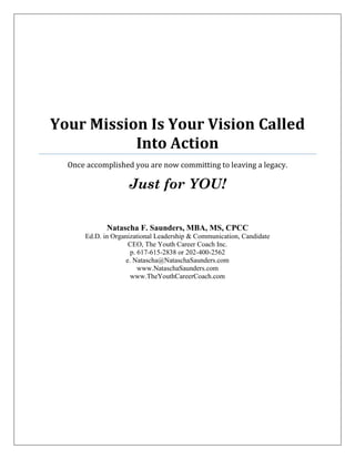 Your Mission Is Your Vision Called
Into Action
Once accomplished you are now committing to leaving a legacy.
Just for YOU!
Natascha F. Saunders, MBA, MS, CPCC
Ed.D. in Organizational Leadership & Communication, Candidate
CEO, The Youth Career Coach Inc.
p. 617-615-2838 or 202-400-2562
e. Natascha@NataschaSaunders.com
www.NataschaSaunders.com
www.TheYouthCareerCoach.com
 
