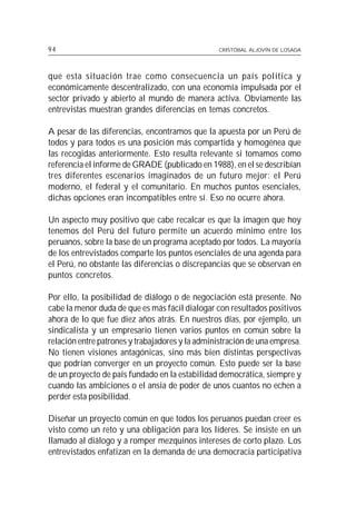 94                                               CRISTÓBAL ALJOVÍN DE LOSADA




que esta situación trae como consecuencia un país política y
económicamente descentralizado, con una economía impulsada por el
sector privado y abierto al mundo de manera activa. Obviamente las
entrevistas muestran grandes diferencias en temas concretos.

A pesar de las diferencias, encontramos que la apuesta por un Perú de
todos y para todos es una posición más compartida y homogénea que
las recogidas anteriormente. Esto resulta relevante si tomamos como
referencia el informe de GRADE (publicado en 1988), en el se describían
tres diferentes escenarios imaginados de un futuro mejor: el Perú
moderno, el federal y el comunitario. En muchos puntos esenciales,
dichas opciones eran incompatibles entre sí. Eso no ocurre ahora.

Un aspecto muy positivo que cabe recalcar es que la imagen que hoy
tenemos del Perú del futuro permite un acuerdo mínimo entre los
peruanos, sobre la base de un programa aceptado por todos. La mayoría
de los entrevistados comparte los puntos esenciales de una agenda para
el Perú, no obstante las diferencias o discrepancias que se observan en
puntos concretos.

Por ello, la posibilidad de diálogo o de negociación está presente. No
cabe la menor duda de que es más fácil dialogar con resultados positivos
ahora de lo que fue diez años atrás. En nuestros días, por ejemplo, un
sindicalista y un empresario tienen varios puntos en común sobre la
relación entre patrones y trabajadores y la administración de una empresa.
No tienen visiones antagónicas, sino más bien distintas perspectivas
que podrían converger en un proyecto común. Esto puede ser la base
de un proyecto de país fundado en la estabilidad democrática, siempre y
cuando las ambiciones o el ansia de poder de unos cuantos no echen a
perder esta posibilidad.

Diseñar un proyecto común en que todos los peruanos puedan creer es
visto como un reto y una obligación para los líderes. Se insiste en un
llamado al diálogo y a romper mezquinos intereses de corto plazo. Los
entrevistados enfatizan en la demanda de una democracia participativa
 