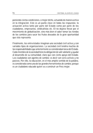 96                                               CRISTÓBAL ALJOVÍN DE LOSADA




poniendo ciertas condiciones, o mejor dicho, actuando de manera activa
en la integración. Este es un punto clave en todas las respuestas: la
actuación activa tanto por parte del Estado como por parte de los
ciudadanos, empresarios, sindicalistas etc. El no dejarse llevar por el
movimiento de globalización, sino más bien el saber tomar las riendas
de los cambios para sacar los frutos deseados de la gran oportunidad
que ésta representa.

Finalmente, los entrevistados imaginan una sociedad civil activa y con
variados tipos de organizaciones. La sociedad civil tendría muchas de
las responsabilidades que anteriormente se consideraban tarea del Estado.
Cada miembro de la sociedad tiene la obligación de salir adelante y ayudar
al desarrollo de su comunidad, claro que con cierto apoyo del Estado.
Los ciudadanos son agentes de cambio; es decir son seres activos y no
pasivos. Por ello, la educación, en el más amplio sentido de la palabra,
es considerada como una de las grandes herramientas de cambio, porque
es un ciudadano educado quien va a construir un Perú mejor.
 