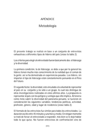 VISIÓN DEL PERÚ: HISTORIA Y PERSPECTIVA                                    97



                                    APÉNDICE

                                 Metodología




El presente trabajo se realizó en base a un conjunto de entrevistas
exhaustivas a diferentes tipos de líderes del país (véase la tabla 2).

Los criterios para elegir al entrevistado fueron básicamente dos: el liderazgo
y la diversidad.

La primera condición, la de liderazgo, se debe a que por lo general los
líderes tienen mucho más conocimiento de la realidad que el común de
la gente; así se ha demostrado en experiencias pasadas. Los líderes, sin
importar el tipo de liderazgo están constantemente pensando en el Perú
del futuro.

El segundo factor, la diversidad, está vinculado a la voluntad de representar
al país en su conjunto y no sólo a un grupo, lo cual nos distingue de
otras investigaciones realizadas en estos últimos años. La propuesta es
representar al país con los peligros y ventajas que ello implica. Al tenerse
como meta cubrir la diversidad del panorama peruano, se tuvieron en
consideración las siguientes variables: tendencias políticas, actividad,
profesión, género, edad y lugar de residencia (véase tabla 2).

El formato de las entrevistas fue similar para todos los entrevistados. La
duración osciló entre 45 minutos y una hora y media. En ningún momento
se trató de forzar al entrevistado a responder, más bien se le dejó hablar
todo lo que quiso. No fueron entrevistas de confrontación sino de

                                          [97]
 