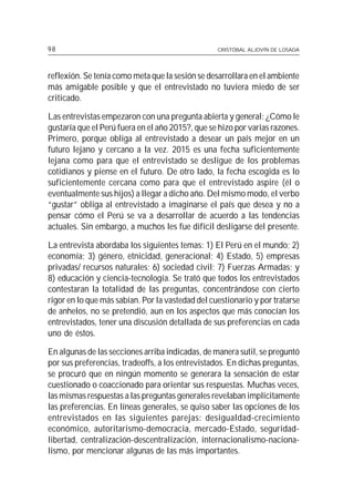 98                                                CRISTÓBAL ALJOVÍN DE LOSADA




reflexión. Se tenía como meta que la sesión se desarrollara en el ambiente
más amigable posible y que el entrevistado no tuviera miedo de ser
criticado.

Las entrevistas empezaron con una pregunta abierta y general: ¿Cómo le
gustaría que el Perú fuera en el año 2015?, que se hizo por varias razones.
Primero, porque obliga al entrevistado a desear un país mejor en un
futuro lejano y cercano a la vez. 2015 es una fecha suficientemente
lejana como para que el entrevistado se desligue de los problemas
cotidianos y piense en el futuro. De otro lado, la fecha escogida es lo
suficientemente cercana como para que el entrevistado aspire (él o
eventualmente sus hijos) a llegar a dicho año. Del mismo modo, el verbo
“gustar” obliga al entrevistado a imaginarse el país que desea y no a
pensar cómo el Perú se va a desarrollar de acuerdo a las tendencias
actuales. Sin embargo, a muchos les fue difícil desligarse del presente.

La entrevista abordaba los siguientes temas: 1) El Perú en el mundo; 2)
economía; 3) género, etnicidad, generacional; 4) Estado, 5) empresas
privadas/ recursos naturales; 6) sociedad civil; 7) Fuerzas Armadas; y
8) educación y ciencia-tecnología. Se trató que todos los entrevistados
contestaran la totalidad de las preguntas, concentrándose con cierto
rigor en lo que más sabían. Por la vastedad del cuestionario y por tratarse
de anhelos, no se pretendió, aun en los aspectos que más conocían los
entrevistados, tener una discusión detallada de sus preferencias en cada
uno de éstos.

En algunas de las secciones arriba indicadas, de manera sutil, se preguntó
por sus preferencias, tradeoffs, a los entrevistados. En dichas preguntas,
se procuró que en ningún momento se generara la sensación de estar
cuestionado o coaccionado para orientar sus respuestas. Muchas veces,
las mismas respuestas a las preguntas generales revelaban implícitamente
las preferencias. En líneas generales, se quiso saber las opciones de los
entrevistados en las siguientes parejas: desigualdad-crecimiento
económico, autoritarismo-democracia, mercado-Estado, seguridad-
libertad, centralización-descentralización, internacionalismo-naciona-
lismo, por mencionar algunas de las más importantes.
 