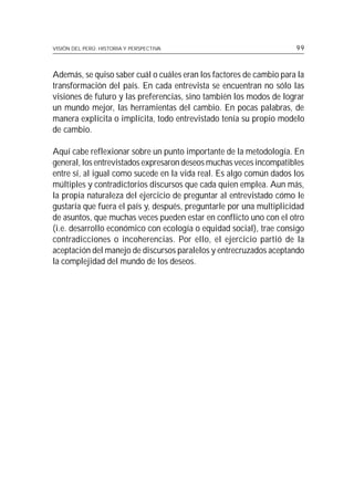 VISIÓN DEL PERÚ: HISTORIA Y PERSPECTIVA                              99



Además, se quiso saber cuál o cuáles eran los factores de cambio para la
transformación del país. En cada entrevista se encuentran no sólo las
visiones de futuro y las preferencias, sino también los modos de lograr
un mundo mejor, las herramientas del cambio. En pocas palabras, de
manera explícita o implícita, todo entrevistado tenía su propio modelo
de cambio.

Aquí cabe reflexionar sobre un punto importante de la metodología. En
general, los entrevistados expresaron deseos muchas veces incompatibles
entre sí, al igual como sucede en la vida real. Es algo común dados los
múltiples y contradictorios discursos que cada quien emplea. Aun más,
la propia naturaleza del ejercicio de preguntar al entrevistado cómo le
gustaría que fuera el país y, después, preguntarle por una multiplicidad
de asuntos, que muchas veces pueden estar en conflicto uno con el otro
(i.e. desarrollo económico con ecología o equidad social), trae consigo
contradicciones o incoherencias. Por ello, el ejercicio partió de la
aceptación del manejo de discursos paralelos y entrecruzados aceptando
la complejidad del mundo de los deseos.
 