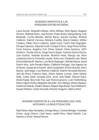 VISIÓN DEL PERÚ: HISTORIA Y PERSPECTIVA                             101



                       AGRADECIMIENTOS A LAS
                       PERSONAS ENTREVISTADAS

Laura Acosta, Alejandra Alayza, Jaime Althaus, René Apaza, Augusto
Alvarez, Rolando Ames, Juan Ansión, Pedro Arana, Maruja Barig, Ivón
Belaunde, Cecilia Blondet, Ramón Barúa, Aurelia Cachata, Richard
Calderón, Gabriel Carrasco, Marlene Castillo, Marco Condori, Miltón
Cordova, Pablo Checa Ledesma, Isabel Coral, Carlos Iván Degregori,
Enrique Espinoza, Eduardo Farah, Enrique Felices, Jorge Flores Ochoa,
César Fonseca, Angélica Fort, Elmer Galván, Yorka Gamarra, Jeffri
Gamarra, Teonila García, Diego García Sayán, Gustavo Guerra García,
Juan Guillén, Yolanda Guzmán, Roelfien Haak, Maruja Joo, Rosa
Landavery García, Fernando Lasanta, Kela León, Elizabeth León, María
Emma Mannarelli, Marino, Luis Nieto Degregori, Alfredo Novoa, Karin
Osorio Vera, Julio Paredes Núñez, Edilberto Portugal, José Agustín de
la Puente, Susana de la Puente, Jaime Quijandría, Efraín Quicaña, Doris
Ramos, Julio Rojas, Luis Romero Calderón, Martín Hernando Romero,
José del Risco, Federico Salas, Arturo Salazar Larraín, Jaime Salinas
Sedó, Carlos Soldi, Zenaida Solís, Javier Sota Nadal, Otoniel Sulca,
David Tejada, Nery Ivón Tito, Juan Torres Guevarra, León Trathemberg,
Marco Ugarte Ochoa, Alejandro Vassilaki, Yuni Vallejos, Arturo Vasquez,
Guillermo Velarde, Sandro Venturo, Miguel Vega Alvear, Sara Villafuerte,
Susana Villarán, Carlos Vizcardo, Pamela Yzaguirre, Marco Zileri.



       AGRADECIMIENTOS A LAS PERSONAS QUE HAN
             APOYADO LA INVESTIGACIÓN

Pepi Patrón, Max Hernández, Enrique Bruce, Carmen Bringas, Fernando
Cortez, Jorge Chávez, Carla Saenz, Judith Pérez, Dana Pulache, Luis
Huertas y Víctor Samuel Rivera.
 