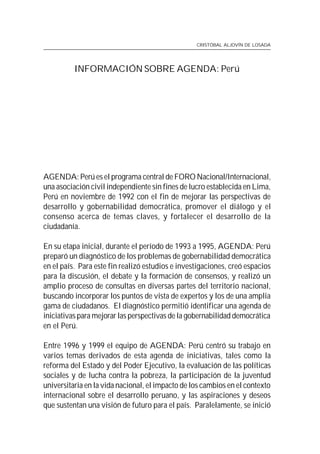 CRISTÓBAL ALJOVÍN DE LOSADA




          INFORMACIÓN SOBRE AGENDA: Perú




AGENDA: Perú es el programa central de FORO Nacional/Internacional,
una asociación civil independiente sin fines de lucro establecida en Lima,
Perú en noviembre de 1992 con el fin de mejorar las perspectivas de
desarrollo y gobernabilidad democrática, promover el diálogo y el
consenso acerca de temas claves, y fortalecer el desarrollo de la
ciudadanía.

En su etapa inicial, durante el período de 1993 a 1995, AGENDA: Perú
preparó un diagnóstico de los problemas de gobernabilidad democrática
en el país. Para este fin realizó estudios e investigaciones, creó espacios
para la discusión, el debate y la formación de consensos, y realizó un
amplio proceso de consultas en diversas partes del territorio nacional,
buscando incorporar los puntos de vista de expertos y los de una amplia
gama de ciudadanos. El diagnóstico permitió identificar una agenda de
iniciativas para mejorar las perspectivas de la gobernabilidad democrática
en el Perú.

Entre 1996 y 1999 el equipo de AGENDA: Perú centró su trabajo en
varios temas derivados de esta agenda de iniciativas, tales como la
reforma del Estado y del Poder Ejecutivo, la evaluación de las políticas
sociales y de lucha contra la pobreza, la participación de la juventud
universitaria en la vida nacional, el impacto de los cambios en el contexto
internacional sobre el desarrollo peruano, y las aspiraciones y deseos
que sustentan una visión de futuro para el país. Paralelamente, se inició
 