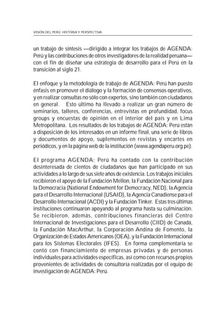VISIÓN DEL PERÚ: HISTORIA Y PERSPECTIVA




un trabajo de síntesis —dirigido a integrar los trabajos de AGENDA:
Perú y las contribuciones de otros investigadores de la realidad peruana—
con el fin de diseñar una estrategia de desarrollo para el Perú en la
transición al siglo 21.

El enfoque y la metodología de trabajo de AGENDA: Perú han puesto
énfasis en promover el diálogo y la formación de consensos operativos,
y en realizar consultas no sólo con expertos, sino también con ciudadanos
en general. Esto último ha llevado a realizar un gran número de
seminarios, talleres, conferencias, entrevistas en profundidad, focus
groups y encuestas de opinión en el interior del país y en Lima
Metropolitana. Los resultados de los trabajos de AGENDA: Perú están
a disposición de los interesados en un informe final, una serie de libros
y documentos de apoyo, suplementos en revistas y encartes en
periódicos, y en la página web de la institución (www.agendaperu.org.pe).

El programa AGENDA: Perú ha contado con la contribución
desinteresada de cientos de ciudadanos que han participado en sus
actividades a lo largo de sus siete años de existencia. Los trabajos iniciales
recibieron el apoyo de la Fundación Mellon, la Fundación Nacional para
la Democracia (National Endowment for Democracy, NED), la Agencia
para el Desarrollo Internacional (USAID), la Agencia Canadiense para el
Desarrollo Internacional (ACDI) y la Fundación Tinker. Estas tres últimas
instituciones continuaron apoyando al programa hasta su culminación.
Se recibieron, además, contribuciones financieras del Centro
Internacional de Investigaciones para el Desarrollo (CIID) de Canadá,
la Fundación MacArthur, la Corporación Andina de Fomento, la
Organización de Estados Americanos (OEA), y la Fundación Internacional
para los Sistemas Electorales (IFES). En forma complementaria se
contó con financiamiento de empresas privadas y de personas
individuales para actividades específicas, así como con recursos propios
provenientes de actividades de consultoría realizadas por el equipo de
investigación de AGENDA: Perú.
 