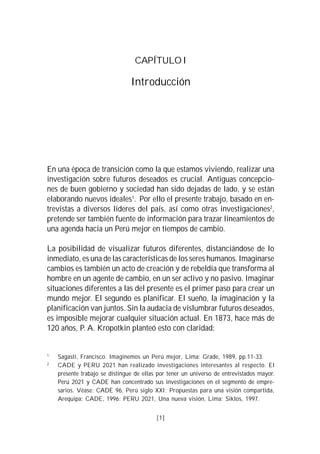 CAPÍTULO I

                                Introducción




En una época de transición como la que estamos viviendo, realizar una
investigación sobre futuros deseados es crucial. Antiguas concepcio-
nes de buen gobierno y sociedad han sido dejadas de lado, y se están
elaborando nuevos ideales1. Por ello el presente trabajo, basado en en-
trevistas a diversos líderes del país, así como otras investigaciones2,
pretende ser también fuente de información para trazar lineamientos de
una agenda hacia un Perú mejor en tiempos de cambio.

La posibilidad de visualizar futuros diferentes, distanciándose de lo
inmediato, es una de las características de los seres humanos. Imaginarse
cambios es también un acto de creación y de rebeldía que transforma al
hombre en un agente de cambio, en un ser activo y no pasivo. Imaginar
situaciones diferentes a las del presente es el primer paso para crear un
mundo mejor. El segundo es planificar. El sueño, la imaginación y la
planificación van juntos. Sin la audacia de vislumbrar futuros deseados,
es imposible mejorar cualquier situación actual. En 1873, hace más de
120 años, P. A. Kropotkin planteó esto con claridad:


1
    Sagasti, Francisco. Imaginemos un Perú mejor, Lima: Grade, 1989, pp.11-33.
2
    CADE y PERU 2021 han realizado investigaciones interesantes al respecto. El
    presente trabajo se distingue de ellas por tener un universo de entrevistados mayor.
    Perú 2021 y CADE han concentrado sus investigaciones en el segmento de empre-
    sarios. Véase: CADE 96, Perú siglo XXI: Propuestas para una visión compartida,
    Arequipa: CADE, 1996; PERU 2021, Una nueva visión, Lima: Siklos, 1997.


                                          [1]
 