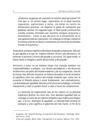 2                                                       CRISTÓBAL ALJOVÍN DE LOSADA




      ¿Debemos ocuparnos de examinar el sistema ideal del futuro? Yo
      creo que sí. En primer lugar, expresamos en el ideal nuestras
      esperanzas, aspiraciones y metas, sin tomar en cuenta las
      limitaciones prácticas, sin importar el grado de realización que
      podamos obtener. En segundo lugar, el ideal puede esclarecernos
      cuándo estamos afectados por nuestros antiguos prejuicios e
      inclinaciones... Cierto es que atreverse en el pensamiento no es
      una garantía total de realización; sin embargo la timidez mental en
      la construcción de un ideal es ciertamente un criterio de una timidez
      mental en la práctica3 .

Vislumbrar un futuro significa enfrentarse al pasado y al presente: detectar
lo que agrada y lo que no, implica intentar ofrecer una alternativa. Se
entiende el presente a través del pasado y viceversa. De igual modo, el
futuro ideal se imagina a partir del presente y del pasado4.

Atreverse a soñar en un mañana mejor trae consigo también sus
responsabilidades y peligros. Los deseos paradójicos o los discursos
incoherentes son parte del mundo moderno y de sus exigencias. Una de
las tareas más difíciles al pensar en futuros deseados es la de encontrar
el equilibrio entre los valores del mundo moderno que, como nos lo
recuerda el filósofo polaco Leszek Kolakowski, son contradictorios.
Las demandas por igualdad, libertad y eficiencia son complejas, se limitan
mutuamente y sólo se pueden llevar a cabo a través de compromisos:

      La intención de implementar uno de los valores en su plenitud
      implicaría destruir los otros dos. Una absoluta igualdad sólo se
      consigue a través de un régimen despótico que implica privilegios
      que, a la vez, destruyen la igualdad. La libertad total termina en
      anarquía y esto significa el gobierno del más fuerte, el fin de la


3
    Kropotkin, P.A. Selected Writings on Anarchism and Revolution, Cambridge, Mass.:
    MIT Press, 1970.
4
    Véase por ejemplo: Bloch, Marc. Introducción a la historia, México: FCE, 1952.
 