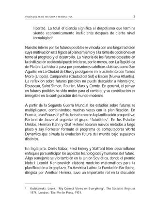 VISIÓN DEL PERÚ: HISTORIA Y PERSPECTIVA                                      3



      libertad. La total eficiencia significa el despotismo que termina
      siendo económicamente ineficiente después de cierto nivel
      tecnológico5 .

Nuestro interés por los futuros posibles se vincula con una larga tradición
cuya motivación está ligada al planeamiento y a la toma de decisiones en
torno al progreso y el desarrollo. La historia de los futuros deseados en
la civilización occidental puede iniciarse, por lo menos, con La República
de Platón. La historia pasa por pensadores católicos clásicos como San
Agustín en La Ciudad de Dios y prosigue en el renacimiento con Tomás
Moro (Utopía), Campanella (Ciudad del Sol) o Bacon (Nueva Atlantis).
La reflexión sobre futuros posibles no puede descuidar a Montaigne,
Rousseau, Saint Simon, Fourier, Marx y Comte. En general, el pensar
en futuros posibles ha sido motor para el cambio, y su contribución es
innegable en la configuración del mundo moderno.

A partir de la Segunda Guerra Mundial los estudios sobre futuros se
multiplicaron, combinándose muchas veces con la planificación. En
Francia, Jean Fourastié y Eric Jantsch crearon la planificación prospectiva;
Bertand de Jouvenal organiza el grupo “futuribles”. En los Estados
Unidos, Herman Kahn y Olaf Helmer idearon nuevos métodos a largo
plazo y Jay Forrester formuló el programa de computadoras World
Dynamics que simula la evolución futura del mundo bajo supuestos
distintos.

En Inglaterra, Denis Gabor, Fred Emery y Stafford Beer desarrollaron
enfoques para anticipar los aspectos tecnológicos y humanos del futuro.
Algo semejante se vio también en la Unión Soviética, donde el premio
Nobel Leonid Kantorovich elaboró modelos matemáticos para la
planificación a largo plazo. En América Latina, la Fundación Bariloche,
dirigida por Amílcar Herrera, tuvo un importante rol en la discusión


5
    Kolakowski, Lezek. “My Correct Views on Everything”, The Socialist Register
    1974, Londres: The Merlin Press, 1974.
 
