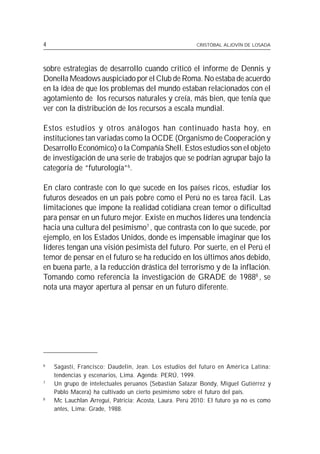 16
4                                                            CRISTÓBAL ALJOVÍN DE LOSADA




sobre estrategias de desarrollo cuando criticó el informe de Dennis y
Donella Meadows auspiciado por el Club de Roma. No estaba de acuerdo
en la idea de que los problemas del mundo estaban relacionados con el
agotamiento de los recursos naturales y creía, más bien, que tenía que
ver con la distribución de los recursos a escala mundial.

Estos estudios y otros análogos han continuado hasta hoy, en
instituciones tan variadas como la OCDE (Organismo de Cooperación y
Desarrollo Económico) o la Compañía Shell. Estos estudios son el objeto
de investigación de una serie de trabajos que se podrían agrupar bajo la
categoría de “futurología”6.

En claro contraste con lo que sucede en los países ricos, estudiar los
futuros deseados en un país pobre como el Perú no es tarea fácil. Las
limitaciones que impone la realidad cotidiana crean temor o dificultad
para pensar en un futuro mejor. Existe en muchos líderes una tendencia
hacia una cultura del pesimismo7 , que contrasta con lo que sucede, por
ejemplo, en los Estados Unidos, donde es impensable imaginar que los
líderes tengan una visión pesimista del futuro. Por suerte, en el Perú el
temor de pensar en el futuro se ha reducido en los últimos años debido,
en buena parte, a la reducción drástica del terrorismo y de la inflación.
Tomando como referencia la investigación de GRADE de 19888 , se
nota una mayor apertura al pensar en un futuro diferente.




6
         Sagasti, Francisco; Daudelin, Jean. Los estudios del futuro en América Latina:
         tendencias y escenarios, Lima. Agenda: PERÚ, 1999.
7
         Un grupo de intelectuales peruanos (Sebastián Salazar Bondy, Miguel Gutiérrez y
         Pablo Macera) ha cultivado un cierto pesimismo sobre el futuro del país.
8
         Mc Lauchlan Arregui, Patricia; Acosta, Laura. Perú 2010: El futuro ya no es como
         antes, Lima: Grade, 1988.
 