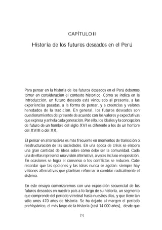 VISIÓN DEL PERÚ: HISTORIA Y PERSPECTIVA                                    5



                                  CAPÍTULO II

     Historia de los futuros deseados en el Perú




Para pensar en la historia de los futuros deseados en el Perú debemos
tomar en consideración el contexto histórico. Como se indica en la
introducción, un futuro deseado está vinculado al presente, a las
experiencias pasadas, a la forma de pensar, y a creencias y valores
heredados de la tradición. En general, los futuros deseados son
cuestionamientos del presente de acuerdo con los valores y expectativas
que expresa y anhela cada generación. Por ello, los ideales y la concepción
de futuro de un hombre del siglo XVI es diferente a los de un hombre
del XVIII o del XX.

El pensar en alternativas es más frecuente en momentos de transición o
reestructuración de las sociedades. En una época de crisis se elabora
una gran cantidad de ideas sobre cómo debe ser la comunidad. Cada
una de ellas representa una visión alternativa, a veces incluso en oposición.
En ocasiones se logra el consenso o los conflictos se reducen. Cabe
recordar que las opciones y las ideas nunca se agotan: siempre hay
visiones alternativas que plantean reformar o cambiar radicalmente el
sistema.

En este ensayo comenzaremos con una exposición secuencial de los
futuros deseados en nuestro país a lo largo de su historia, un segmento
que comprende del período virreinal hasta nuestros días, y que tiene tan
sólo unos 470 años de historia. Se ha dejado al margen el período
prehispánico, el más largo de la historia (casi 14 000 años), desde que

                                          [5]
 