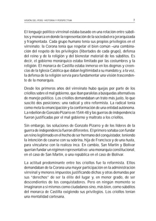 VISIÓN DEL PERÚ: HISTORIA Y PERSPECTIVA                                  7



El lenguaje político virreinal estaba basado en una relación entre súbdi-
tos y monarca en donde la representación de la sociedad era jerarquizada
y fragmentada. Cada grupo humano tenía sus propios privilegios en el
virreinato; la Corona tenía que respetar el bien común –una combina-
ción del respeto de los privilegios (libertades de cada grupo), defensa
del reino y de la religión y del bienestar material de los súbditos. Es
decir, el gobierno monárquico estaba limitado por las costumbres y la
religión. El monarca de Castilla estaba inmerso en los dogmas y creen-
cias de la Iglesia Católica que daban legitimidad a su mandato y, a la vez,
la defensa de la religión servía para fundamentar una visión trascenden-
te de la monarquía.

Desde los primeros años del virreinato hubo quejas por parte de los
criollos sobre el mal gobierno, que iban paralelas a búsquedas alternativas
de manejo político. Los criollos demandaban un trato más justo, lo que
suscitó dos posiciones: una radical y otra reformista. La radical tenía
como meta la emancipación y la conformación de una entidad autónoma.
La rebelión de Gonzalo Pizarro en 1544-48 y las guerras de independencia
fueron justificadas por el mal gobierno y maltrato a los criollos.

Sin embargo, las soluciones de Gonzalo Pizarro y de los líderes de la
guerra de independencia fueron diferentes. El primero soñaba con fundar
un reino legitimado en el hecho de ser hermano del conquistador, teniendo
la intención de casarse con su sobrina, hija de Francisco y de una ñusta,
para vincularse con la realeza inca. En cambio, San Martín y Bolívar
querían fundar un régimen representativo: una monarquía constitucional,
en el caso de San Martín, o una república en el caso de Bolívar.

La actitud predominante entre los criollos fue la reformista. Ellos
demandaban de la Corona una mayor participación en la administración
virreinal y menores impuestos justificando dichas y otras demandas por
sus “derechos” de ser la élite del lugar y, en menor grado, de ser
descendientes de los conquistadores. Pero en ningún momento se
imaginaron a sí mismos como ciudadanos sino, más bien, como súbditos
del monarca de Castilla exigiendo sus privilegios. Los criollos tenían
una mentalidad cortesana.
 