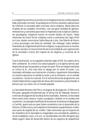 8                                                 CRISTÓBAL ALJOVÍN DE LOSADA




La religión fue un tema recurrente en el imaginario de los criollos durante
todo el período virreinal. Se produjeron en forma constante aspiraciones
de reformar la sociedad sobre una base ético-religiosa. Basta observar
el plano de las ciudades virreinales, con una gran cantidad de iglesias,
monasterios y conventos para notar la importancia de la Iglesia Católica;
los paradigmas religiosos fueron en mucho ideales de futuro. Hubo
momentos de fuerte fervor religioso como a comienzos del siglo XVII
en Lima, donde convivieron Santa Rosa de Lima, San Martín de Porres
y otros personajes con fama de santidad. Sin embargo, hubo también
momentos de relajamiento del fervor religioso, lo que provocó en muchos
sectores sociales el convencimiento de la necesidad de una regeneración
de la sociedad a través del respeto de los dogmas y creencias de la
Iglesia.

Con la Ilustración, en la segunda mitad del siglo XVIII, los valores de la
élite cambiaron. Se criticó a la cultura popular y a la iglesia barroca por
dejarse llevar por las pasiones y no por la razón. Pero en ningún momento
se criticó la fe, sino más bien se abogó por la unión fe-razón. Los
ilustrados defendían una ilustración cristiana e igualmente fomentaban
un sistema educativo en donde la razón y no la memoria –en el sentido
escolástico– fueran lo esencial. En la misma dirección propusieron una
modernidad artística siguiendo las líneas del neoclásico y desechando el
barroco por sus lazos con el mundo popular.

La Sociedad Amantes del País y su órgano de divulgación, El Mercurio
Peruano, apoyado inicialmente por el Virrey Gil de Taboada, fueron el
centro de divulgación de las ideas de los ilustrados. Además, la Sociedad
tenía como meta conocer el país y proponer cambios en la conducción
económica. Un ejemplo manifiesto de lo anterior lo tenemos en Baquíjano
y Carrillo, quien unía un gran futuro económico con el desarrollo de la
minería. El Mercurio y sus redactores fomentaron un patriotismo criollo,
una suerte de orgullo de ser criollo. Cabe mencionar que la mayoría de
los miembros de la Sociedad se imaginaban una sociedad de súbditos y
no de ciudadanos, pero, a la vez, se consideraban una élite dirigente que
debía sugerir ideas de desarrollo dentro de un esquema de despotismo
 