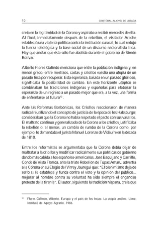 10                                                       CRISTÓBAL ALJOVÍN DE LOSADA




creía en la legitimidad de la Corona y aspiraba a recibir mercedes de ella.
Al final, inmediatamente después de la rebelión, el visitador Areche
estableció una violenta política contra la institución curacal, lo cual redujo
la fuerza ideológica y la base social de un discurso nacionalista Inca.
Hay que anotar que ésta sólo fue abolida durante el gobierno de Simón
Bolívar.

Alberto Flores Galindo menciona que entre la población indígena y, en
menor grado, entre mestizos, castas y criollos existía una utopía de un
pasado Inca por recuperar. Esta esperanza, basada en un pasado glorioso,
significaba la posibilidad de cambio. En este horizonte utópico se
combinaban las tradiciones indígenas y españolas para elaborar la
esperanza de un regreso a un pasado mejor que era, a la vez, una forma
de enfrentarse al futuro12 .

Ante las Reformas Borbónicas, los Criollos reaccionaron de manera
radical reutilizando el concepto de justicia de la época de los Habsburgo;
consideraban que la Corona no había respetado el pacto con sus vasallos.
El maltrato continuo y generalizado de la Corona a los criollos justificaba
la rebelión o, al menos, un cambio de rumbo de la Corona como, por
ejemplo, lo demandaba el jurista Manuel Lorenzo de Vidaurre en la década
de 1810.

Entre los reformistas se argumentaba que la Corona debía dejar de
maltratar a la criollos y modificar radicalmente sus políticas de gobierno
dando más cabida a los españoles-americanos. José Baquíjano y Carrillo,
Conde de Vista Florida, ante la triste Rebelión de Túpac Amaru, advertía
a la Corona en su Elogio del Virrey Jáuregui que: “El bien mismo deja de
serlo si se establece y funda contra el voto y la opinión del público...
mejorar al hombre contra su voluntad ha sido siempre el engañoso
pretexto de la tiranía”. El autor, siguiendo la tradición hispana, creía que


12
     Flores Galindo, Alberto. Europa y el país de los Incas: La utopía andina, Lima:
     Instituto de Apoyo Agrario, 1986.
 