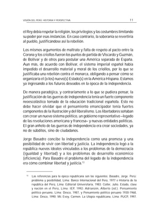 VISIÓN DEL PERÚ: HISTORIA Y PERSPECTIVA                                               11



el Rey debía respetar la religión, los privilegios y las costumbres limitando
su poder por esas instancias. En caso contrario, la soberanía se revertiría
al pueblo, justificándose así la rebelión.

Los mismos argumentos de maltrato y falta de respeto al pacto entre la
Corona y los criollos fueron los puntos de partida de Viscardo y Guzmán,
de Bolívar y de otros para postular una América separada de España.
Aun más, de acuerdo con Bolívar, el sistema imperial español había
impedido el desarrollo material y moral de los criollos, por lo que se
justificaba una rebelión contra el monarca, obligando a pensar cómo se
organizaría el (o los) nuevo(s) Estado(s) en la América Hispana. Estamos
ya ingresando a los futuros deseados en la época de la independencia.

De manera paradójica, y contrariamente a lo que se pudiera pensar, la
justificación de las guerras de independencia tenía un fuerte componente
neoescolástico tomado de la educación tradicional española. Esto no
debe hacer olvidar que el pensamiento emancipador tenía fuertes
componentes de la Ilustración y del liberalismo. Los libertadores soñaban
con crear un nuevo sistema político, un gobierno representativo –legado
de las revoluciones americana y francesa– y nuevas entidades políticas.
El gran anhelo de las guerras de independencia era crear sociedades, ya
no de súbditos, sino de ciudadanos.

Jorge Basadre concibe la independencia como una promesa y una
posibilidad de vivir con libertad y justicia. La independencia legó a la
república nuevos ideales vinculados a los problemas de la democracia
(igualdad y libertad) y a los problemas de desarrollo económico
(eficiencia). Para Basadre el problema del legado de la independencia
era cómo combinar libertad y justicia.13


  13
       Las referencias para la época republicana son las siguientes: Basadre, Jorge. Perú:
       problema y posibilidad, Lima: Banco Internacional del Perú, 1977 e Historia de la
       república del Perú, Lima: Editorial Universitaria, 1983; Cotler, Julio. Estado, clase
       y nación en el Perú, Lima: IEP, 1992; Adrianzén, Alberto (ed.). Pensamiento
       político peruano, Lima: Desco, 1987, y Pensamiento político peruano 1930-1968,
       Lima: Desco, 1990; Mc Evoy, Carmen. La Utopía republicana, Lima: PUCP, 1997.
 