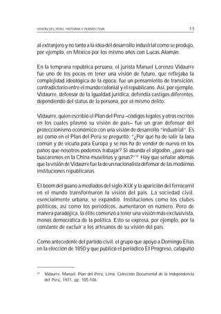 VISIÓN DEL PERÚ: HISTORIA Y PERSPECTIVA                                          13



al extranjero y no tanto a la idea del desarrollo industrial como se produjo,
por ejemplo, en México por los mismo años con Lucas Alamán.

En la temprana república peruana, el jurista Manuel Lorenzo Vidaurre
fue uno de los pocos en tener una visión de futuro, que reflejaba la
complejidad ideológica de la época; fue un pensamiento de transición,
contradictorio entre el mundo colonial y el republicano. Así, por ejemplo,
Vidaurre, defensor de la igualdad jurídica, defendía castigos diferentes,
dependiendo del status de la persona, por el mismo delito.

Vidaurre, quien escribió el Plan del Perú –códigos legales y otros escritos
en los cuales plasmó su visión de país– fue un gran defensor del
proteccionismo económico con una visión de desarrollo “industrial”. Es
así como en el Plan del Perú se preguntó: “¿Por qué ha de salir la lana
común y de vicuña para Europa y se nos ha de vender de nuevo en los
paños que nosotros podemos trabajar? Si abunda el algodón, ¿para qué
buscaremos en la China muselinas y gasas?”14 Hay que señalar además
que la visión de Vidaurre fue la de un nacionalista defensor de las modernas
instituciones republicanas.

El boom del guano a mediados del siglo XIX y la aparición del ferrocarril
en el mundo transformaron la visión del país. La sociedad civil,
esencialmente urbana, se expandió. Instituciones como los clubes
políticos, así como los periódicos, aumentaron en número. Pero de
manera paradójica, la élite comenzó a tener una visión más exclusivista,
menos democrática de la política. Esto se expresa, por ejemplo, por la
constante de excluir a los artesanos de su visión del país.

Como antecedente del partido civil, el grupo que apoyó a Domingo Elías
en la elección de 1850 y que publicó el periódico El Progreso, catapultó



14
     Vidaurre, Manuel. Plan del Perú, Lima: Colección Documental de la Independencia
     del Perú, 1971, pp. 105-106.
 