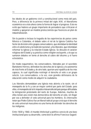 14                                                  CRISTÓBAL ALJOVÍN DE LOSADA




los ideales de un gobierno civil y constitucional como meta del país.
Pero, a diferencia de la primera mitad del siglo XIX, el liberalismo
económico era visto ahora como la forma de lograr el progreso. Esto no
evitó que hubiera un grupo importante de pensadores que criticaran el
modelo y apoyaran un modelo proteccionista que favorecía un plan de
industrialización.

Sin la pasión o incluso la tragedia de las experiencias de países como
México o Colombia, el debate sobre el rol de la Iglesia Católica fue
factor de división entre grupos conservadores, que alentaban la identidad
entre el catolicismo y la tradición nacional, y los liberales, que intentaban
reformar la Iglesia y la relación Estado Iglesia. Se discutió el carácter
religioso del Estado y su práctica como religión excluyente, a lo que se
sumaron debates en torno al derecho al cobro del diezmo y el fuero
eclesiástico.

De modo esquemático, los conservadores, liderados por el sacerdote
Bartolomé Herrera, defendían los derechos de la Iglesia y la autonomía
de ésta frente al Estado y, de otro lado, querían una república de los más
capaces, lo cual significaba restringir el derecho al voto a un grupo
selecto. Los conservadores, a la vez, eran grandes defensores de la
educación como medio de adquirir la ciudadanía.

Los liberales demandaban una Iglesia más abierta a la razón, sin el
monopolio de la fe y con un mayor control por parte del Estado; para
ellos, el monopolio de la fe impedía el desarrollo del país porque dificultaba
la inmigración protestante del norte de Europa. Además, muchos de
ellos tenían una visión más democrática del derecho al voto, sin llegar
por eso a defender el voto universal para los hombres. Es interesante
notar que Pedro Gálvez fue un liberal radical ya que creía que el derecho
de voto universal masculino era una forma de defender los derechos de
los indígenas.

Entre 1830 y 1860, el mundo intelectual y político carecía de una base
institucional para su desarrollo, como bien lo afirma Francisco Sagasti:
 