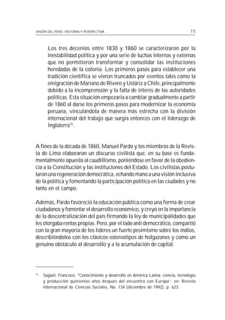 VISIÓN DEL PERÚ: HISTORIA Y PERSPECTIVA                                                15



       Los tres decenios entre 1830 y 1860 se caracterizaron por la
       inestabilidad política y por una serie de luchas internas y externas
       que no permitieron transformar y consolidar las instituciones
       heredadas de la colonia. Los primeros pasos para establecer una
       tradición científica se vieron truncados por eventos tales como la
       emigración de Mariano de Rivero y Ustáriz a Chile, principalmente
       debido a la incomprensión y la falta de interés de las autoridades
       políticas. Esta situación empezaría a cambiar gradualmente a partir
       de 1860 al darse los primeros pasos para modernizar la economía
       peruana, vinculándola de manera más estrecha con la división
       internacional del trabajo que surgía entonces con el liderazgo de
       Inglaterra15.


A fines de la década de 1860, Manuel Pardo y los miembros de la Revis-
ta de Lima elaboraron un discurso civilista que, en su base es funda-
mentalmente opuesto al caudillismo, poniéndose en favor de la obedien-
cia a la Constitución y las instituciones del Estado. Los civilistas postu-
laron una regeneración democrática, echando mano a una visión inclusiva
de la política y fomentando la participación política en las ciudades y no
tanto en el campo.

Además, Pardo favoreció la educación pública como una forma de crear
ciudadanos y fomentar el desarrollo económico, y creyó en la importancia
de la descentralización del país firmando la ley de municipalidades que
les otorgaba rentas propias. Pero, por el lado anti democrático, compartió
con la gran mayoría de los líderes un fuerte pesimismo sobre los indios,
describiéndolos con los clásicos estereotipos de holgazanes y como un
genuino obstáculo al desarrollo y a la acumulación de capital.




15
     Sagasti, Francisco. “Conocimiento y desarrollo en América Latina: ciencia, tecnología
     y producción quinientos años después del encuentro con Europa”, en: Revista
     Internacional de Ciencias Sociales, No. 134 (diciembre de 1992), p. 623.
 