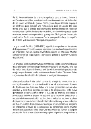 16                                                CRISTÓBAL ALJOVÍN DE LOSADA




Pardo fue un defensor de la empresa privada pero, a la vez, favoreció
un Estado desarrollista, con fuerte autonomía económica. Ante la crisis
de las rentas venidas del guano, Pardo, ya en la presidencia, expropió
las salitreras para generar una renta propia para el Estado. De igual
modo, creía que el Estado debía ser fuente de modernización, lo que en
ese entonces significaba tener ferrocarriles, así como hoy parece existir
una ecuación entre computadoras y progreso. El slogan de la campaña
electoral de Pardo, resume con un fuerte tono positivista su concepción
del Estado y democracia: “la república práctica”.

La guerra del Pacífico (1879-1883) significó un quiebre en los deseos
de los peruanos. El punto común, a pesar de que muchos lo consideraban
un imposible, fue un espíritu revanchista contra los chilenos. Muchos
compartieron las inquietudes: ¿por qué se perdió la guerra? y ¿qué se
debía hacer?

Un grupo de intelectuales creyó que el problema estaba en la raza indígena,
describiéndola como un grupo humano mediocre. En mucho, este tipo
de visión tenía fuerte influencia del darwinismo social que postulaba
una jerarquía de razas. Intelectuales como Javier Prado o Clemente Palma
creyeron que la solución del país era la inmigración europea.

Manuel González Prada, quien compartió el espíritu revanchista de la
época y lo combinó con una fuerte crítica social, sostuvo en su discurso
del Politeama que tenía que haber una nueva generación con un saber
positivo y científico, dejando de lado a la antigua élite. Esta nueva
generación debería administrar el Estado de manera ordenada y
preocupada en educar a todos los sectores de la sociedad. Enfatizó en la
necesidad de una revolución social-cívica: todos los sectores sociales
debían romper con la herencia colonial del servilismo y actuar en la vida
política en calidad de ciudadanos. Su mayor preocupación era integrar a
los indígenas a través de la educación. La ignorancia, como muchos
indigenistas sostenían, entre ellos Clorinda Matto de Turner, era el peor
pecado del Perú: era un obstáculo mayor pues impedía el progreso moral
 