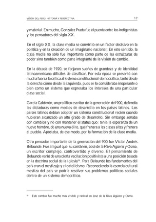 VISIÓN DEL PERÚ: HISTORIA Y PERSPECTIVA                                              17



y material. En mucho, González Prada fue el puente entre los indigenistas
y los pensadores del siglo XX.

En el siglo XX, la clase media se convirtió en un factor decisivo en la
política y en la creación de un imaginario nacional. En este sentido, la
clase media no sólo fue importante como parte de las estructuras de
poder sino también como parte integrante de la visión de cambio.

En la década de 1920, se forjaron sueños de grandeza y de identidad
latinoamericana difíciles de clasificar. Por esta época se presentó con
mucha fuerza la crítica al sistema constitucional-democrático, tanto desde
la derecha como desde la izquierda, pues se lo consideraba inoperante o
bien como un sistema que expresaba los intereses de una particular
clase social.

García Calderón, un prolífico escritor de la generación del 900, defendía
las dictaduras como medios de desarrollo en los países latinos. Los
países latinos debían adoptar un sistema constitucional recién cuando
hubieran alcanzado un alto grado de desarrollo. Sin embargo soñaba
con cambios y no con mantener el status quo; tenía la esperanza de un
nuevo hombre, de una nueva élite, que frenara a las clases altas y frenara
al pueblo. Apostaba, de ese modo, por la formación de la clase media.

Otro pensador importante de la generación del 900 fue Víctor Andrés
Belaunde. Fue al igual que su coetáneo, José de la Riva Agüero y Osma,
un escritor complejo, controvertido y diverso. El pensamiento de
Belaunde varió de una cierta vacilación positivista a una posición basada
en la doctrina social de la Iglesia16 . Para Belaunde los fundamentos del
país eran el mestizaje y el catolicismo. Reconociendo la esencia cultural
mestiza del país se podría resolver sus problemas políticos sociales
dentro de un sistema democrático.



16
     Este cambio fue mucho más visible y radical en José de la Riva Agüero y Osma.
 