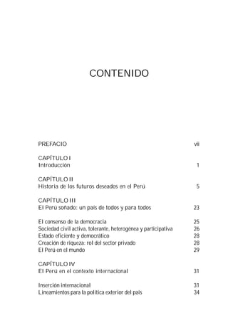 CONTENIDO




PREFACIO                                                        vii

CAPÍTULO I
Introducción                                                     1

CAPÍTULO II
Historia de los futuros deseados en el Perú                      5

CAPÍTULO III
El Perú soñado: un país de todos y para todos                   23

El consenso de la democracia                                    25
Sociedad civil activa, tolerante, heterogénea y participativa   26
Estado eficiente y democrático                                  28
Creación de riqueza: rol del sector privado                     28
El Perú en el mundo                                             29

CAPÍTULO IV
El Perú en el contexto internacional                            31

Inserción internacional                                         31
Lineamientos para la política exterior del país                 34
 