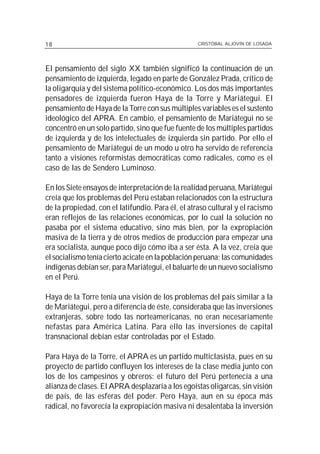 18                                                CRISTÓBAL ALJOVÍN DE LOSADA




El pensamiento del siglo XX también significó la continuación de un
pensamiento de izquierda, legado en parte de González Prada, crítico de
la oligarquía y del sistema político-económico. Los dos más importantes
pensadores de izquierda fueron Haya de la Torre y Mariátegui. El
pensamiento de Haya de la Torre con sus múltiples variables es el sustento
ideológico del APRA. En cambio, el pensamiento de Mariátegui no se
concentró en un solo partido, sino que fue fuente de los múltiples partidos
de izquierda y de los intelectuales de izquierda sin partido. Por ello el
pensamiento de Mariátegui de un modo u otro ha servido de referencia
tanto a visiones reformistas democráticas como radicales, como es el
caso de las de Sendero Luminoso.

En los Siete ensayos de interpretación de la realidad peruana, Mariátegui
creía que los problemas del Perú estaban relacionados con la estructura
de la propiedad, con el latifundio. Para él, el atraso cultural y el racismo
eran reflejos de las relaciones económicas, por lo cual la solución no
pasaba por el sistema educativo, sino más bien, por la expropiación
masiva de la tierra y de otros medios de producción para empezar una
era socialista, aunque poco dijo cómo iba a ser ésta. A la vez, creía que
el socialismo tenía cierto acicate en la población peruana; las comunidades
indígenas debían ser, para Mariátegui, el baluarte de un nuevo socialismo
en el Perú.

Haya de la Torre tenía una visión de los problemas del país similar a la
de Mariátegui, pero a diferencia de éste, consideraba que las inversiones
extranjeras, sobre todo las norteamericanas, no eran necesariamente
nefastas para América Latina. Para ello las inversiones de capital
transnacional debían estar controladas por el Estado.

Para Haya de la Torre, el APRA es un partido multiclasista, pues en su
proyecto de partido confluyen los intereses de la clase media junto con
los de los campesinos y obreros: el futuro del Perú pertenecía a una
alianza de clases. El APRA desplazaría a los egoístas oligarcas, sin visión
de país, de las esferas del poder. Pero Haya, aun en su época más
radical, no favorecía la expropiación masiva ni desalentaba la inversión
 