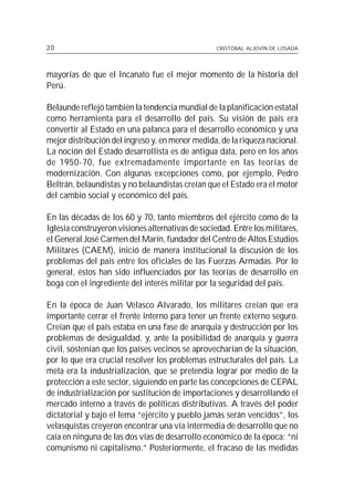 20                                                 CRISTÓBAL ALJOVÍN DE LOSADA




mayorías de que el Incanato fue el mejor momento de la historia del
Perú.

Belaunde reflejó también la tendencia mundial de la planificación estatal
como herramienta para el desarrollo del país. Su visión de país era
convertir al Estado en una palanca para el desarrollo económico y una
mejor distribución del ingreso y, en menor medida, de la riqueza nacional.
La noción del Estado desarrollista es de antigua data, pero en los años
de 1950-70, fue extremadamente importante en las teorías de
modernización. Con algunas excepciones como, por ejemplo, Pedro
Beltrán, belaundistas y no belaundistas creían que el Estado era el motor
del cambio social y económico del país.

En las décadas de los 60 y 70, tanto miembros del ejército como de la
Iglesia construyeron visiones alternativas de sociedad. Entre los militares,
el General José Carmen del Marín, fundador del Centro de Altos Estudios
Militares (CAEM), inició de manera institucional la discusión de los
problemas del país entre los oficiales de las Fuerzas Armadas. Por lo
general, éstos han sido influenciados por las teorías de desarrollo en
boga con el ingrediente del interés militar por la seguridad del país.

En la época de Juan Velasco Alvarado, los militares creían que era
importante cerrar el frente interno para tener un frente externo seguro.
Creían que el país estaba en una fase de anarquía y destrucción por los
problemas de desigualdad, y, ante la posibilidad de anarquía y guerra
civil, sostenían que los países vecinos se aprovecharían de la situación,
por lo que era crucial resolver los problemas estructurales del país. La
meta era la industrialización, que se pretendía lograr por medio de la
protección a este sector, siguiendo en parte las concepciones de CEPAL
de industrialización por sustitución de importaciones y desarrollando el
mercado interno a través de políticas distributivas. A través del poder
dictatorial y bajo el lema “ejército y pueblo jamás serán vencidos”, los
velasquistas creyeron encontrar una vía intermedia de desarrollo que no
caía en ninguna de las dos vías de desarrollo económico de la época: “ni
comunismo ni capitalismo.” Posteriormente, el fracaso de las medidas
 